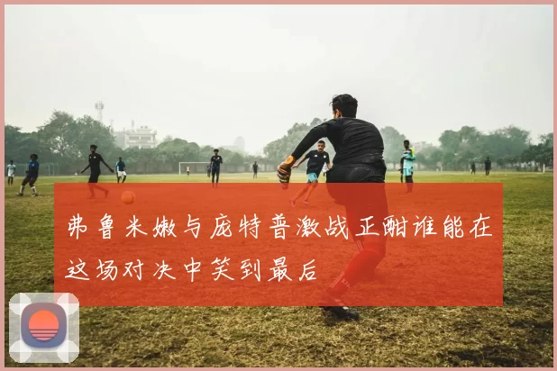 弗鲁米嫩与庞特普激战正酣谁能在这场对决中笑到最后