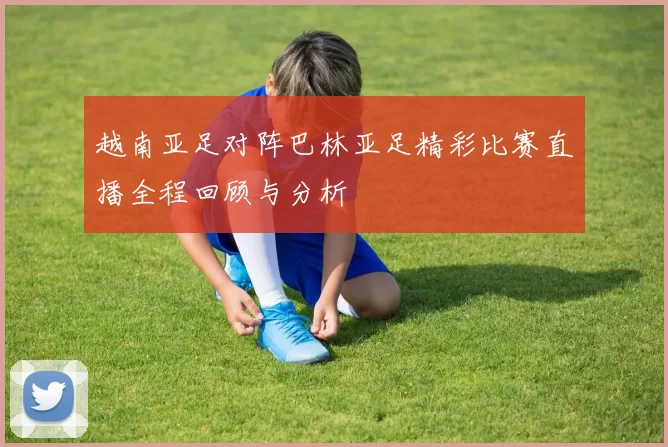 越南亚足对阵巴林亚足精彩比赛直播全程回顾与分析