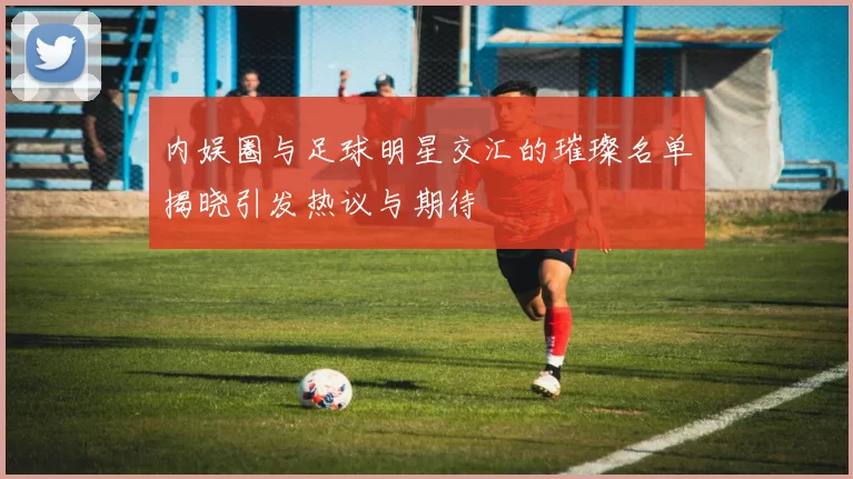 内娱圈与足球明星交汇的璀璨名单揭晓引发热议与期待