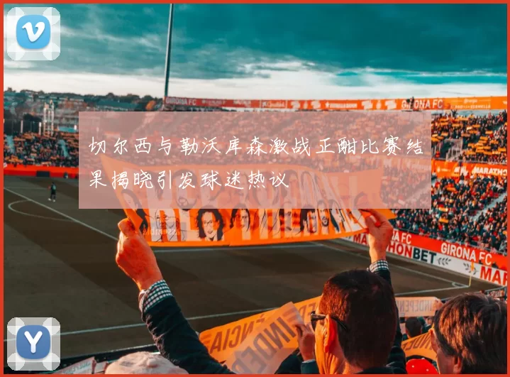 切尔西与勒沃库森激战正酣比赛结果揭晓引发球迷热议