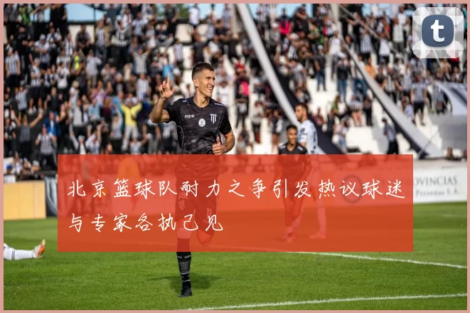 北京篮球队耐力之争引发热议球迷与专家各执己见