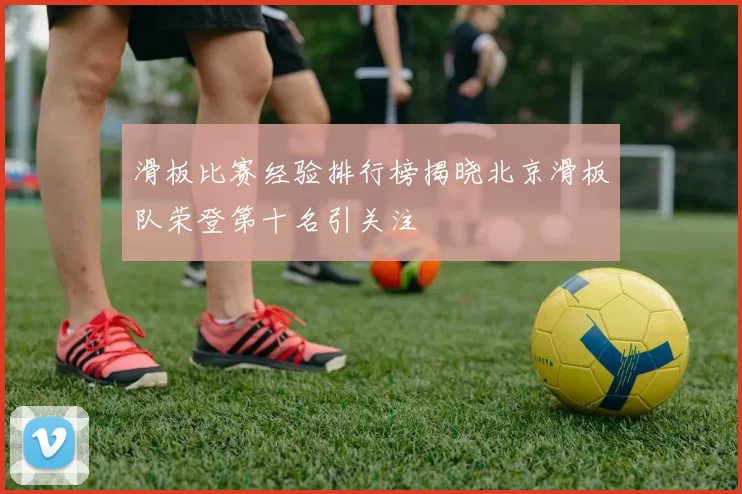 滑板比赛经验排行榜揭晓北京滑板队荣登第十名引关注
