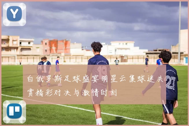 白俄罗斯足球盛宴明星云集球迷共赏精彩对决与激情时刻