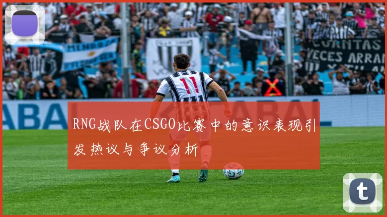 RNG战队在CSGO比赛中的意识表现引发热议与争议分析