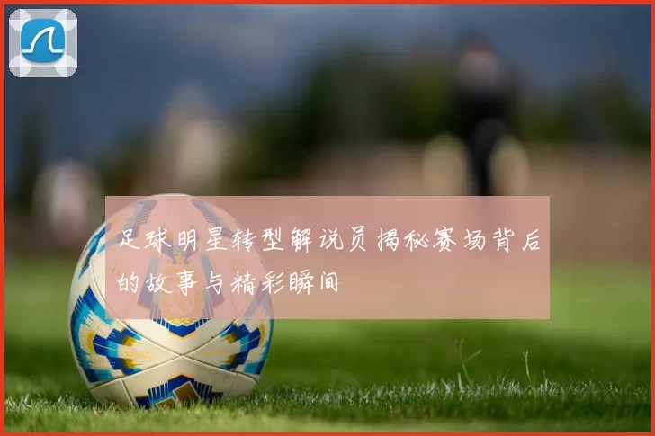 足球明星转型解说员揭秘赛场背后的故事与精彩瞬间