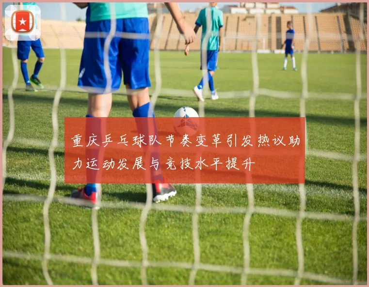 重庆乒乓球队节奏变革引发热议助力运动发展与竞技水平提升