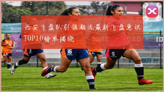 西安飞盘队引领潮流最新飞盘意识TOP10榜单揭晓