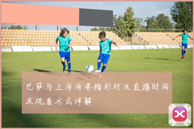 巴萨与上海海港精彩对决直播时间及观看方式详解