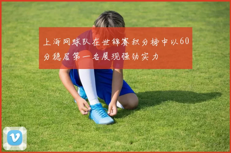 上海网球队在世锦赛积分榜中以60分稳居第一名展现强劲实力
