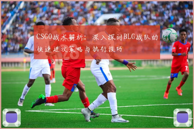 CSGO战术解析：深入探讨BLG战队的快速进攻策略与执行技巧