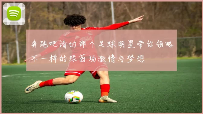 奔跑吧请的那个足球明星带你领略不一样的绿茵场激情与梦想