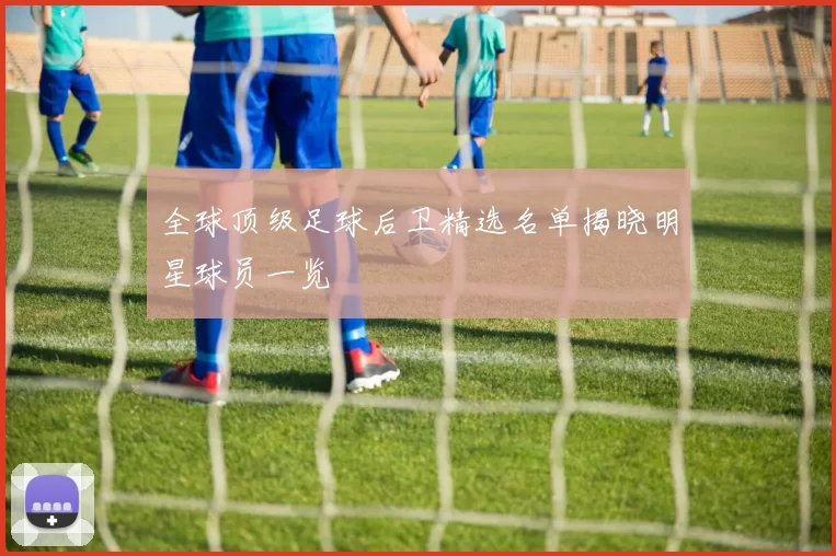 全球顶级足球后卫精选名单揭晓明星球员一览