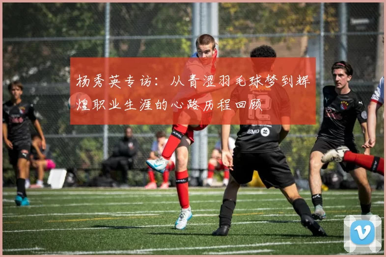 杨秀英专访：从青涩羽毛球梦到辉煌职业生涯的心路历程回顾