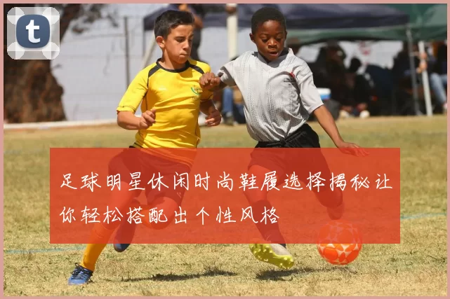 足球明星休闲时尚鞋履选择揭秘让你轻松搭配出个性风格