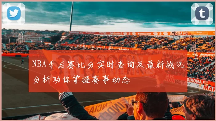 NBA季后赛比分实时查询及最新战况分析助你掌握赛事动态
