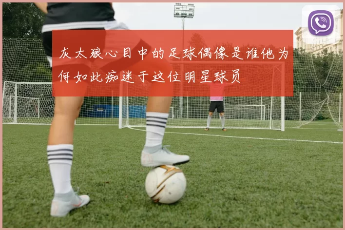 灰太狼心目中的足球偶像是谁他为何如此痴迷于这位明星球员