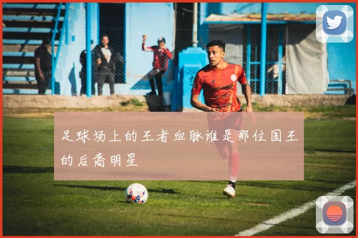 足球场上的王者血脉谁是那位国王的后裔明星