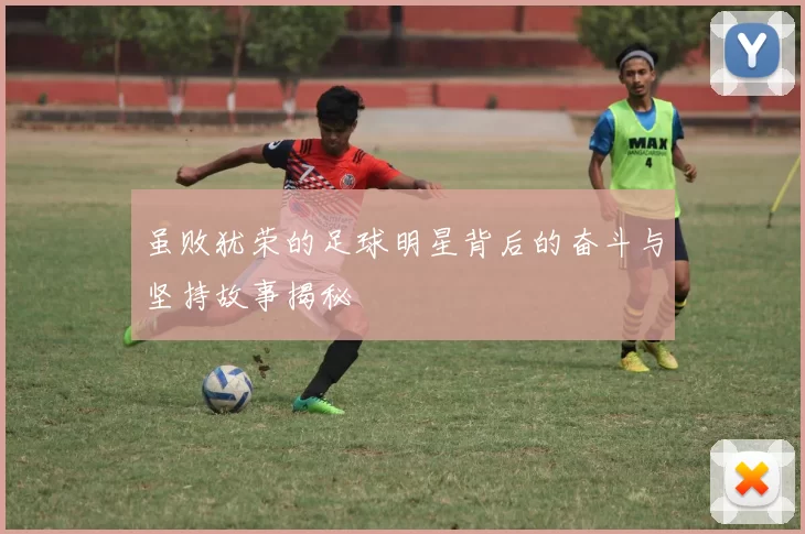 虽败犹荣的足球明星背后的奋斗与坚持故事揭秘