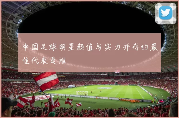 中国足球明星颜值与实力并存的最佳代表是谁